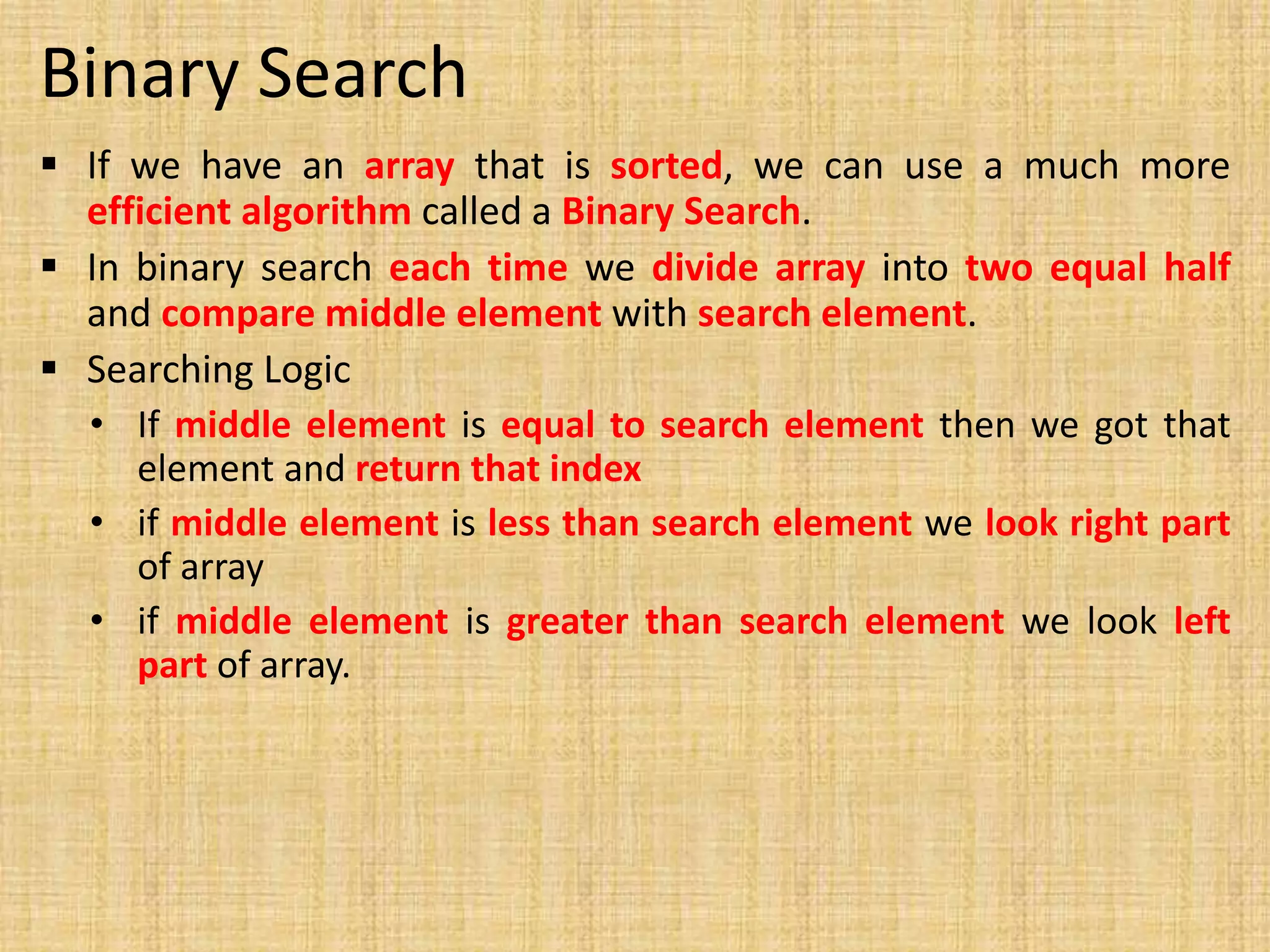 Binary Search
 If we have an array that is sorted, we can use a much more
efficient algorithm called a Binary Search.
 In binary search each time we divide array into two equal half
and compare middle element with search element.
 Searching Logic
• If middle element is equal to search element then we got that
element and return that index
• if middle element is less than search element we look right part
of array
• if middle element is greater than search element we look left
part of array.
 