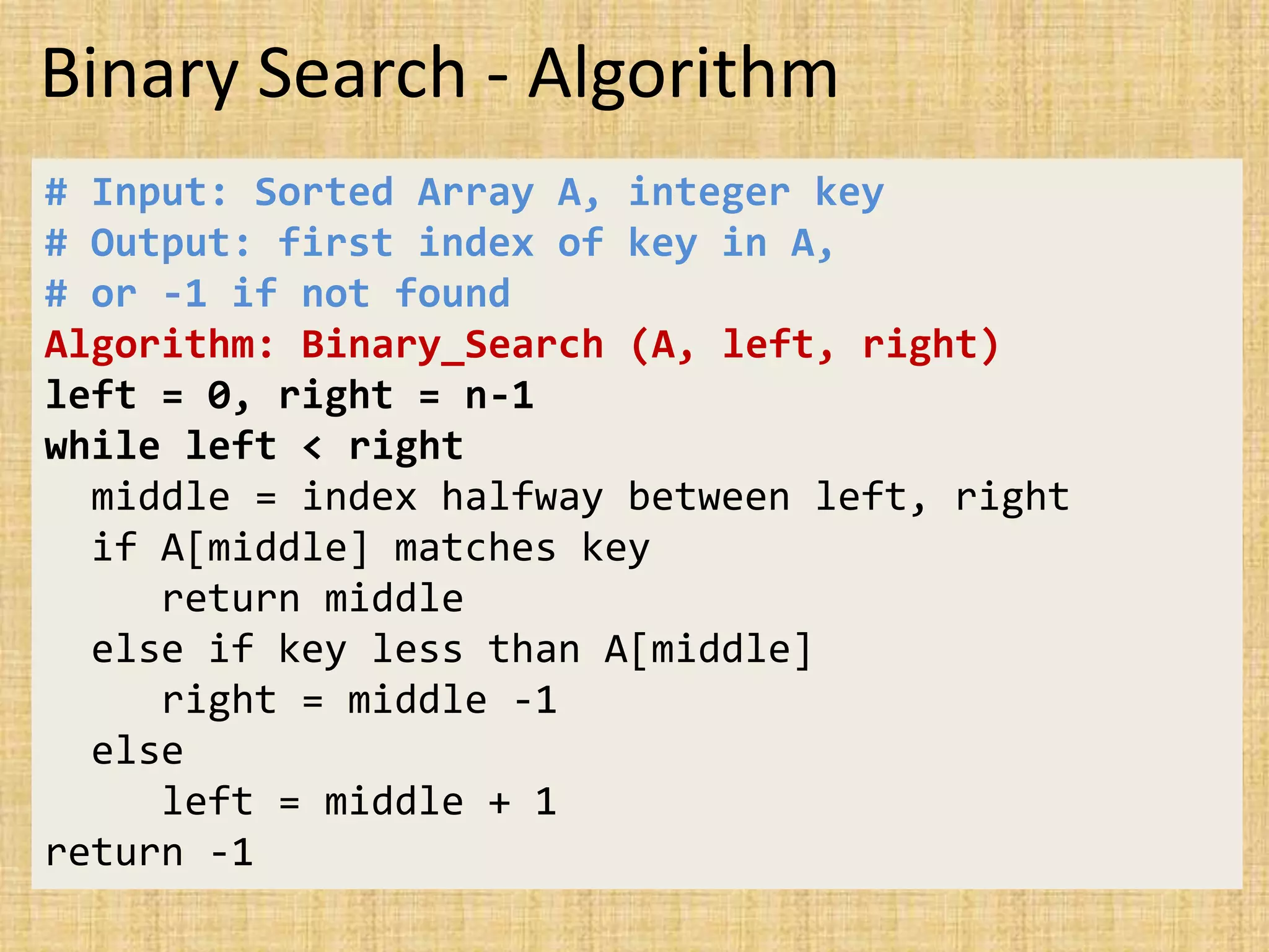 Binary Search - Algorithm
# Input: Sorted Array A, integer key
# Output: first index of key in A,
# or -1 if not found
Algorithm: Binary_Search (A, left, right)
left = 0, right = n-1
while left < right
middle = index halfway between left, right
if A[middle] matches key
return middle
else if key less than A[middle]
right = middle -1
else
left = middle + 1
return -1
 