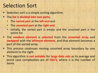 Selection Sort
 Selection sort is a simple sorting algorithm.
 The list is divided into two parts,
• The sorted part at the left end and
• The unsorted part at the right end.
• Initially, the sorted part is empty and the unsorted part is the
entire list.
 The smallest element is selected from the unsorted array and
swapped with the leftmost element, and that element becomes a
part of the sorted array.
 This process continues moving unsorted array boundary by one
element to the right.
 This algorithm is not suitable for large data sets as its average and
worst case complexities are of Ο(n2), where n is the number of
items.
 