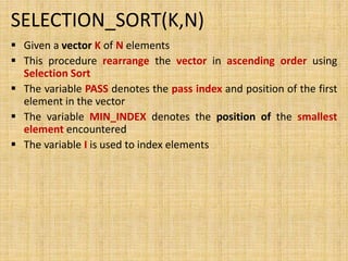 SELECTION_SORT(K,N)
 Given a vector K of N elements
 This procedure rearrange the vector in ascending order using
Selection Sort
 The variable PASS denotes the pass index and position of the first
element in the vector
 The variable MIN_INDEX denotes the position of the smallest
element encountered
 The variable I is used to index elements
 