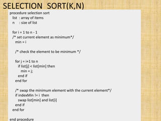 SELECTION_SORT(K,N)
procedure selection sort
list : array of items
n : size of list
for i = 1 to n - 1
/* set current element as minimum*/
min = i
/* check the element to be minimum */
for j = i+1 to n
if list[j] < list[min] then
min = j;
end if
end for
/* swap the minimum element with the current element*/
if indexMin != i then
swap list[min] and list[i]
end if
end for
end procedure
 