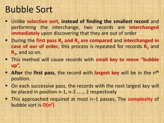 Bubble Sort
 Unlike selection sort, instead of finding the smallest record and
performing the interchange, two records are interchanged
immediately upon discovering that they are out of order
 During the first pass R1 and R2 are compared and interchanged in
case of our of order, this process is repeated for records R2 and
R3, and so on.
 This method will cause records with small key to move “bubble
up”,
 After the first pass, the record with largest key will be in the nth
position.
 On each successive pass, the records with the next largest key will
be placed in position n-1, n-2 ….., 2 respectively
 This approached required at most n–1 passes, The complexity of
bubble sort is O(n2)
 