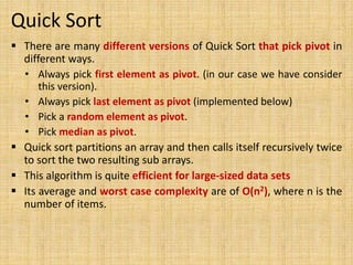 Quick Sort
 There are many different versions of Quick Sort that pick pivot in
different ways.
• Always pick first element as pivot. (in our case we have consider
this version).
• Always pick last element as pivot (implemented below)
• Pick a random element as pivot.
• Pick median as pivot.
 Quick sort partitions an array and then calls itself recursively twice
to sort the two resulting sub arrays.
 This algorithm is quite efficient for large-sized data sets
 Its average and worst case complexity are of Ο(n2), where n is the
number of items.
 