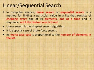 Linear/Sequential Search
 In computer science, linear search or sequential search is a
method for finding a particular value in a list that consists of
checking every one of its elements, one at a time and in
sequence, until the desired one is found.
 Linear search is the simplest search algorithm.
 It is a special case of brute-force search.
 Its worst case cost is proportional to the number of elements in
the list.
 