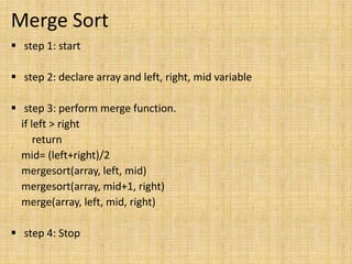 Merge Sort
 step 1: start
 step 2: declare array and left, right, mid variable
 step 3: perform merge function.
if left > right
return
mid= (left+right)/2
mergesort(array, left, mid)
mergesort(array, mid+1, right)
merge(array, left, mid, right)
 step 4: Stop
 