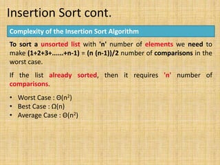 Insertion Sort cont.
Complexity of the Insertion Sort Algorithm
To sort a unsorted list with 'n' number of elements we need to
make (1+2+3+......+n-1) = (n (n-1))/2 number of comparisons in the
worst case.
If the list already sorted, then it requires 'n' number of
comparisons.
• Worst Case : Θ(n2)
• Best Case : Ω(n)
• Average Case : Θ(n2)
 