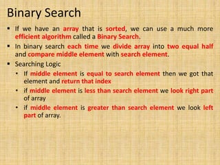 Binary Search
 If we have an array that is sorted, we can use a much more
efficient algorithm called a Binary Search.
 In binary search each time we divide array into two equal half
and compare middle element with search element.
 Searching Logic
• If middle element is equal to search element then we got that
element and return that index
• if middle element is less than search element we look right part
of array
• if middle element is greater than search element we look left
part of array.
 