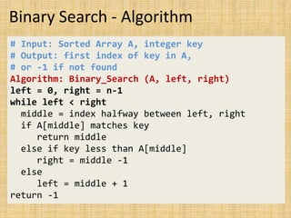 Binary Search - Algorithm
# Input: Sorted Array A, integer key
# Output: first index of key in A,
# or -1 if not found
Algorithm: Binary_Search (A, left, right)
left = 0, right = n-1
while left < right
middle = index halfway between left, right
if A[middle] matches key
return middle
else if key less than A[middle]
right = middle -1
else
left = middle + 1
return -1
 