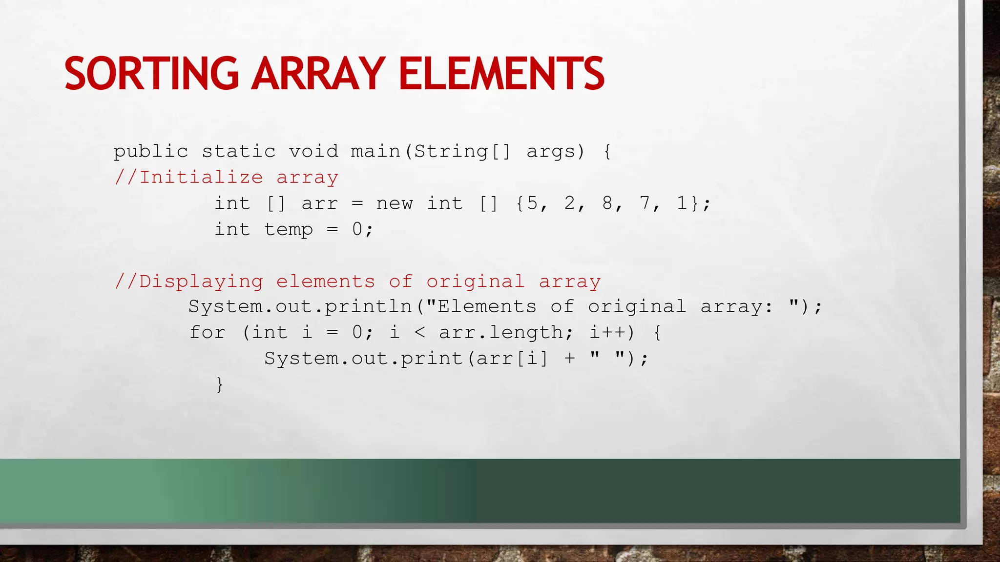 SORTING ARRAY ELEMENTS
public static void main(String[] args) {
//Initialize array
int [] arr = new int [] {5, 2, 8, 7, 1};
int temp = 0;
//Displaying elements of original array
System.out.println("Elements of original array: ");
for (int i = 0; i < arr.length; i++) {
System.out.print(arr[i] + " ");
}
 