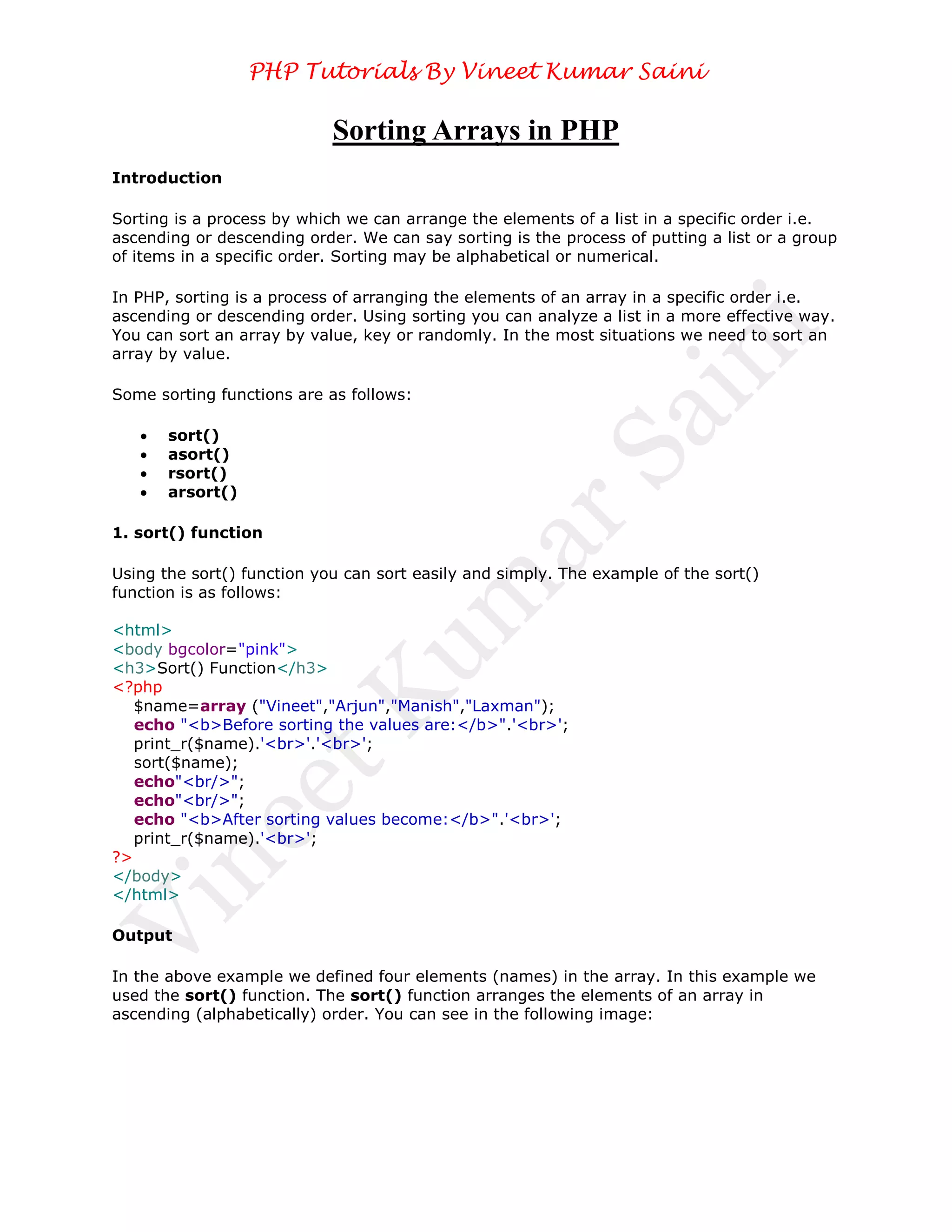 PHP Tutorials By Vineet Kumar Saini

                            Sorting Arrays in PHP
Introduction

Sorting is a process by which we can arrange the elements of a list in a specific order i.e.
ascending or descending order. We can say sorting is the process of putting a list or a group
of items in a specific order. Sorting may be alphabetical or numerical.

In PHP, sorting is a process of arranging the elements of an array in a specific order i.e.
ascending or descending order. Using sorting you can analyze a list in a more effective way.
You can sort an array by value, key or randomly. In the most situations we need to sort an
array by value.

Some sorting functions are as follows:

      sort()
      asort()
      rsort()
      arsort()

1. sort() function

Using the sort() function you can sort easily and simply. The example of the sort()
function is as follows:

<html>
<body bgcolor="pink">
<h3>Sort() Function</h3>
<?php
   $name=array ("Vineet","Arjun","Manish","Laxman");
   echo "<b>Before sorting the values are:</b>".'<br>';
   print_r($name).'<br>'.'<br>';
   sort($name);
   echo"<br/>";
   echo"<br/>";
   echo "<b>After sorting values become:</b>".'<br>';
   print_r($name).'<br>';
?>
</body>
</html>

Output

In the above example we defined four elements (names) in the array. In this example we
used the sort() function. The sort() function arranges the elements of an array in
ascending (alphabetically) order. You can see in the following image:
 