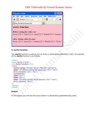 PHP Tutorials By Vineet Kumar Saini




3. rsort() function

The rsort() function is used to sort an array in descending (alphabetic) order. An example
of the rsort() function is as follows:

<html>
<body bgcolor="pink">
<h3>Sort() Function</h3>
<?php
   $name=array ("Vineet","Arjun","Manish","Laxman");
   echo "<b>Before sorting the values are:</b>".'<br>';
   print_r($name).'<br>'.'<br>';
   rsort($name);
   echo"<br/>";
   echo"<br/>";
   echo "<b>After sorting values become:</b>".'<br>';
   print_r($name).'<br>';
?>
</body>
</html>

Output

In this output you will see the array sorted in a descending (alphabetically) order.
 