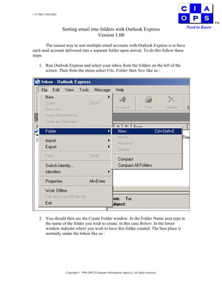 1:51 PM 17/03/2003

                                                                                                                 TM
                                                                                                  Need to Know
                     Sorting email into folders with Outlook Express
                                       Version 1.00

       The easiest way to sort multiple email accounts with Outlook Express is to have
each mail account delivered into a separate folder upon arrival. To do this follow these
steps.

    1. Run Outlook Express and select your inbox from the folders on the left of the
       screen. Then from the menu select File, Folder then New like so :




    2. You should then see the Create Folder window. In the Folder Name area type in
       the name of the folder you wish to create, in this case Robert. In the lower
       window indicate where you wish to have this folder created. The best place is
       normally under the Inbox like so :




                      Copyright © 1996-2003 [Computer Information Agency]. All rights reserved.
 