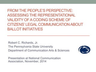 FROM THE PEOPLE’S PERSPECTIVE: 
ASSESSING THE REPRESENTATIONAL 
VALIDITY OF A CODING SCHEME OF 
CITIZENS’ LEGAL COMMUNICATION ABOUT 
BALLOT INITIATIVES 
Robert C. Richards, Jr. 
The Pennsylvania State University 
Department of Communication Arts & Sciences 
Presentation at National Communication 
Association, November, 2014 
 