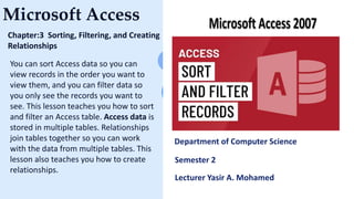 Microsoft Access
Chapter:3 Sorting, Filtering, and Creating
Relationships
You can sort Access data so you can
view records in the order you want to
view them, and you can filter data so
you only see the records you want to
see. This lesson teaches you how to sort
and filter an Access table. Access data is
stored in multiple tables. Relationships
join tables together so you can work
with the data from multiple tables. This
lesson also teaches you how to create
relationships.
Department of Computer Science
Semester 2
Lecturer Yasir A. Mohamed
 