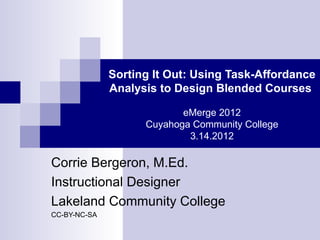 Sorting It Out: Using Task-Affordance
              Analysis to Design Blended Courses

                           eMerge 2012
                    Cuyahoga Community College
                            3.14.2012

Corrie Bergeron, M.Ed.
Instructional Designer
Lakeland Community College
CC-BY-NC-SA
 