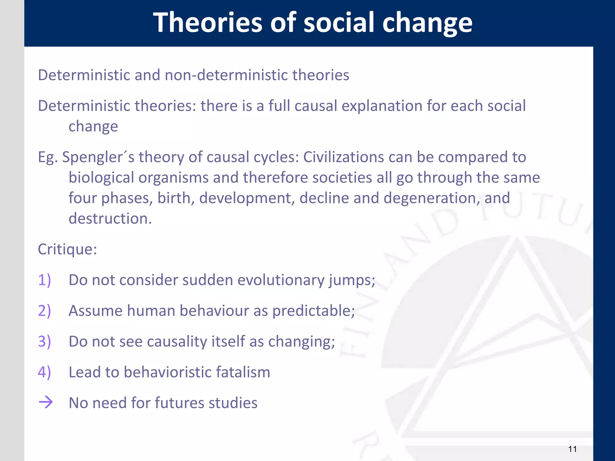 11
Theories of social change
Deterministic and non-deterministic theories
Deterministic theories: there is a full causal explanation for each social
change
Eg. Spengler´s theory of causal cycles: Civilizations can be compared to
biological organisms and therefore societies all go through the same
four phases, birth, development, decline and degeneration, and
destruction.
Critique:
1) Do not consider sudden evolutionary jumps;
2) Assume human behaviour as predictable;
3) Do not see causality itself as changing;
4) Lead to behavioristic fatalism
 No need for futures studies
 