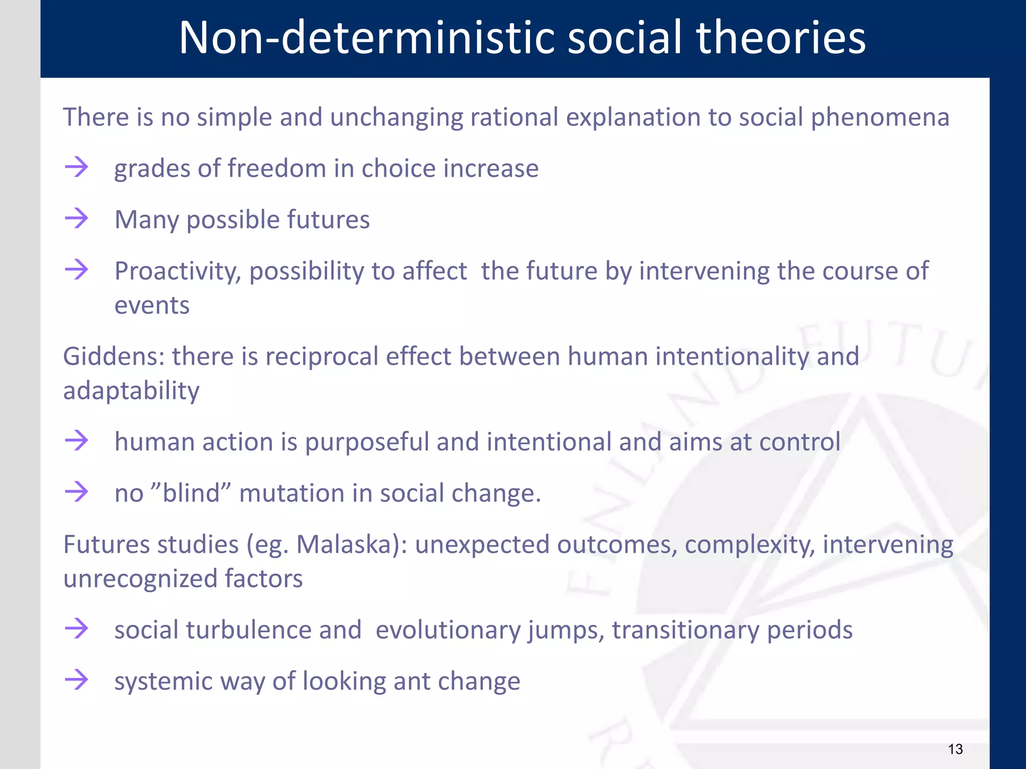 13
There is no simple and unchanging rational explanation to social phenomena
 grades of freedom in choice increase
 Many possible futures
 Proactivity, possibility to affect the future by intervening the course of
events
Giddens: there is reciprocal effect between human intentionality and
adaptability
 human action is purposeful and intentional and aims at control
 no ”blind” mutation in social change.
Futures studies (eg. Malaska): unexpected outcomes, complexity, intervening
unrecognized factors
 social turbulence and evolutionary jumps, transitionary periods
 systemic way of looking ant change
Non-deterministic social theories
 
