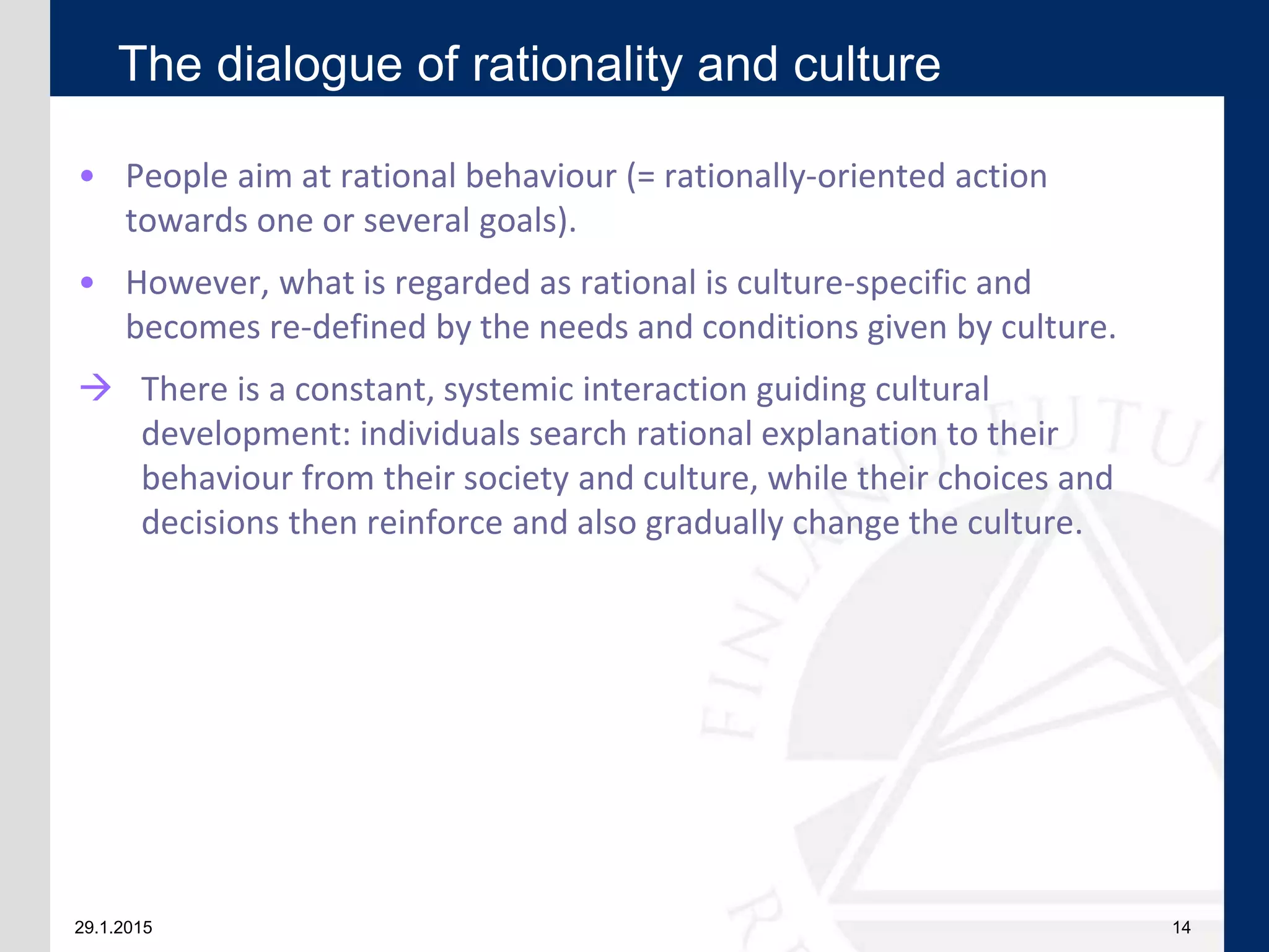 29.1.2015 14
• People aim at rational behaviour (= rationally-oriented action
towards one or several goals).
• However, what is regarded as rational is culture-specific and
becomes re-defined by the needs and conditions given by culture.
 There is a constant, systemic interaction guiding cultural
development: individuals search rational explanation to their
behaviour from their society and culture, while their choices and
decisions then reinforce and also gradually change the culture.
The dialogue of rationality and culture
 