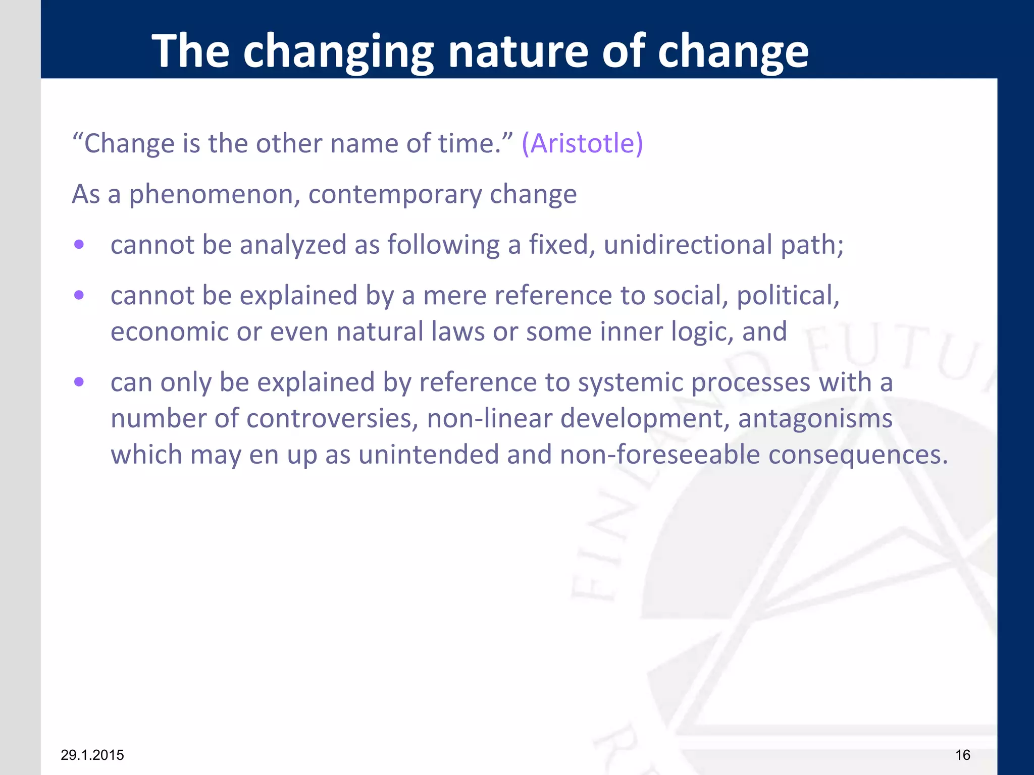 29.1.2015 16
“Change is the other name of time.” (Aristotle)
As a phenomenon, contemporary change
• cannot be analyzed as following a fixed, unidirectional path;
• cannot be explained by a mere reference to social, political,
economic or even natural laws or some inner logic, and
• can only be explained by reference to systemic processes with a
number of controversies, non-linear development, antagonisms
which may en up as unintended and non-foreseeable consequences.
The changing nature of change
 