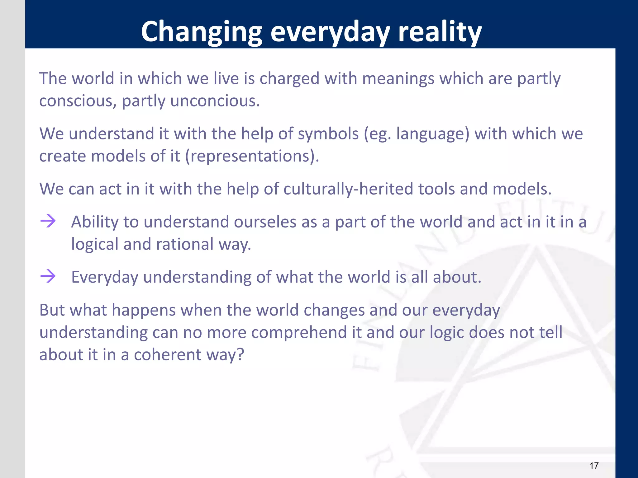 17
The world in which we live is charged with meanings which are partly
conscious, partly unconcious.
We understand it with the help of symbols (eg. language) with which we
create models of it (representations).
We can act in it with the help of culturally-herited tools and models.
 Ability to understand ourseles as a part of the world and act in it in a
logical and rational way.
 Everyday understanding of what the world is all about.
But what happens when the world changes and our everyday
understanding can no more comprehend it and our logic does not tell
about it in a coherent way?
Changing everyday reality
 