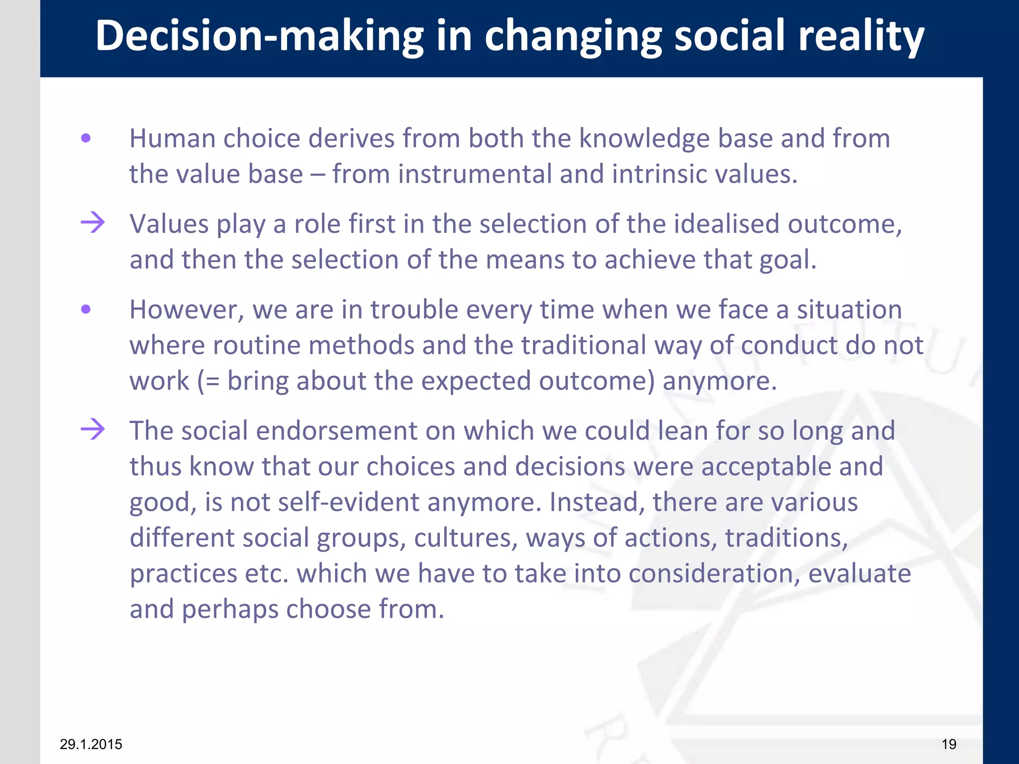 29.1.2015 19
• Human choice derives from both the knowledge base and from
the value base – from instrumental and intrinsic values.
 Values play a role first in the selection of the idealised outcome,
and then the selection of the means to achieve that goal.
• However, we are in trouble every time when we face a situation
where routine methods and the traditional way of conduct do not
work (= bring about the expected outcome) anymore.
 The social endorsement on which we could lean for so long and
thus know that our choices and decisions were acceptable and
good, is not self-evident anymore. Instead, there are various
different social groups, cultures, ways of actions, traditions,
practices etc. which we have to take into consideration, evaluate
and perhaps choose from.
Decision-making in changing social reality
 