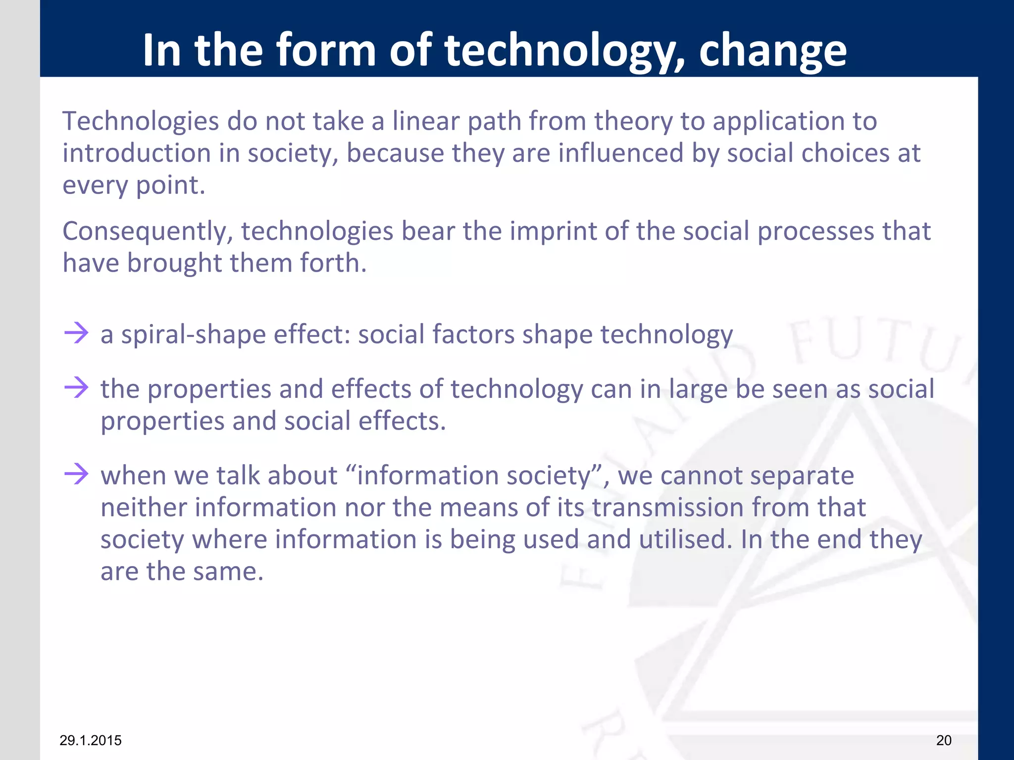 29.1.2015 20
Technologies do not take a linear path from theory to application to
introduction in society, because they are influenced by social choices at
every point.
Consequently, technologies bear the imprint of the social processes that
have brought them forth.
 a spiral-shape effect: social factors shape technology
 the properties and effects of technology can in large be seen as social
properties and social effects.
 when we talk about “information society”, we cannot separate
neither information nor the means of its transmission from that
society where information is being used and utilised. In the end they
are the same.
In the form of technology, change
 