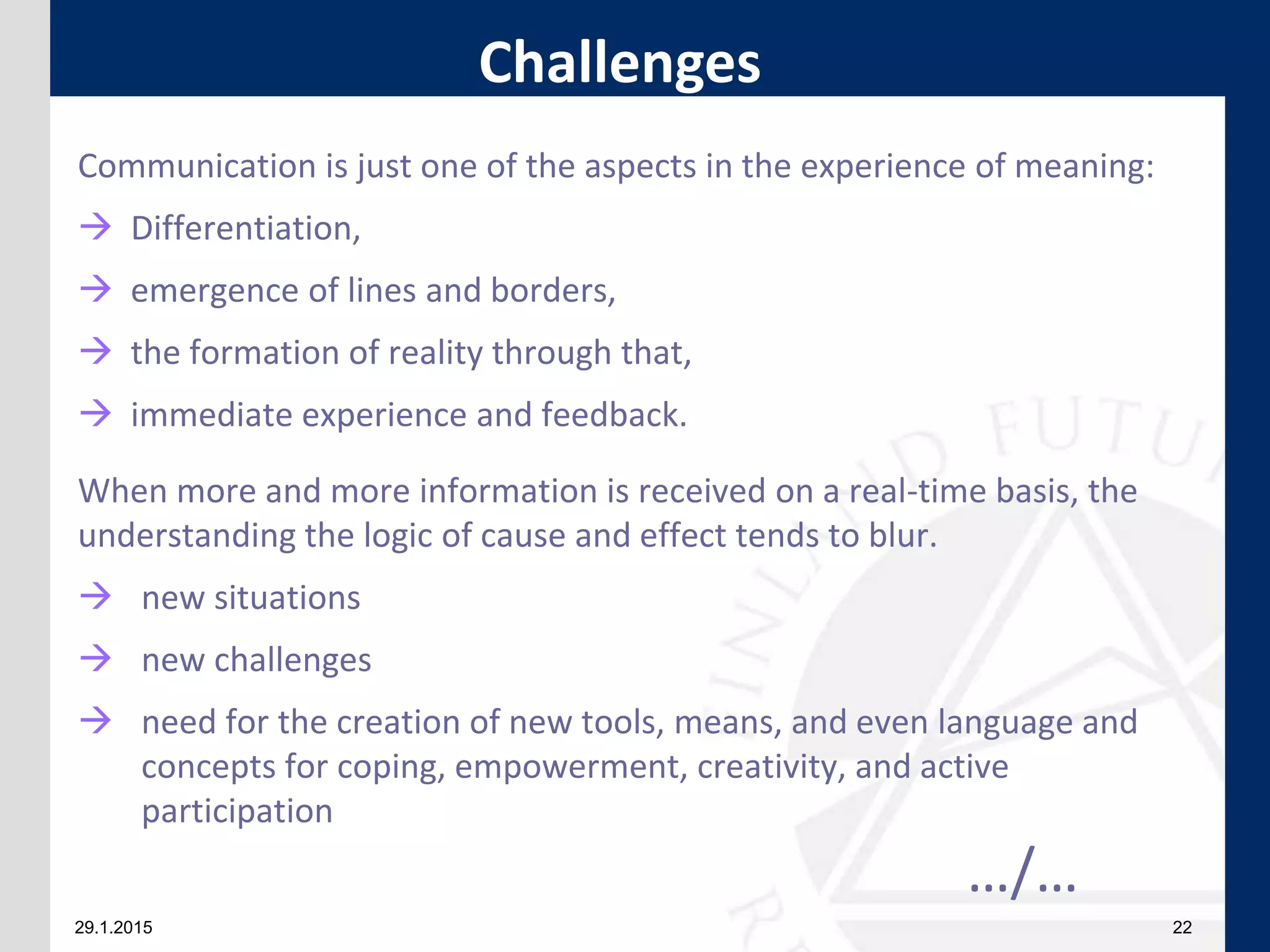 29.1.2015 22
Communication is just one of the aspects in the experience of meaning:
 Differentiation,
 emergence of lines and borders,
 the formation of reality through that,
 immediate experience and feedback.
When more and more information is received on a real-time basis, the
understanding the logic of cause and effect tends to blur.
 new situations
 new challenges
 need for the creation of new tools, means, and even language and
concepts for coping, empowerment, creativity, and active
participation
…/…
Challenges
 