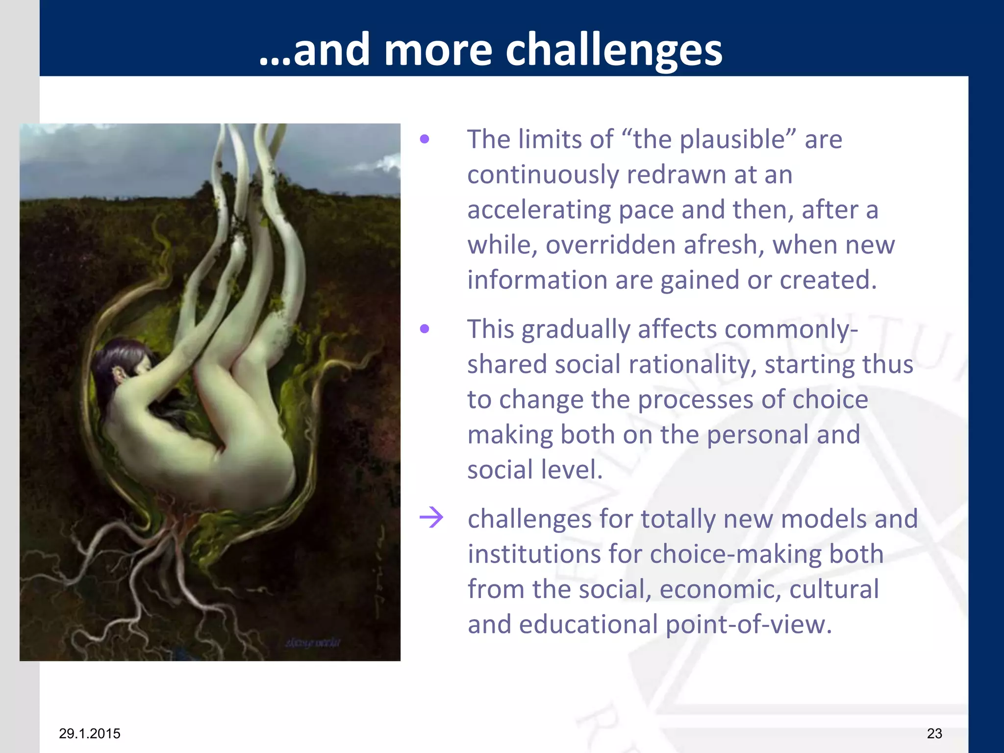 29.1.2015 23
• The limits of “the plausible” are
continuously redrawn at an
accelerating pace and then, after a
while, overridden afresh, when new
information are gained or created.
• This gradually affects commonly-
shared social rationality, starting thus
to change the processes of choice
making both on the personal and
social level.
 challenges for totally new models and
institutions for choice-making both
from the social, economic, cultural
and educational point-of-view.
…and more challenges
 
