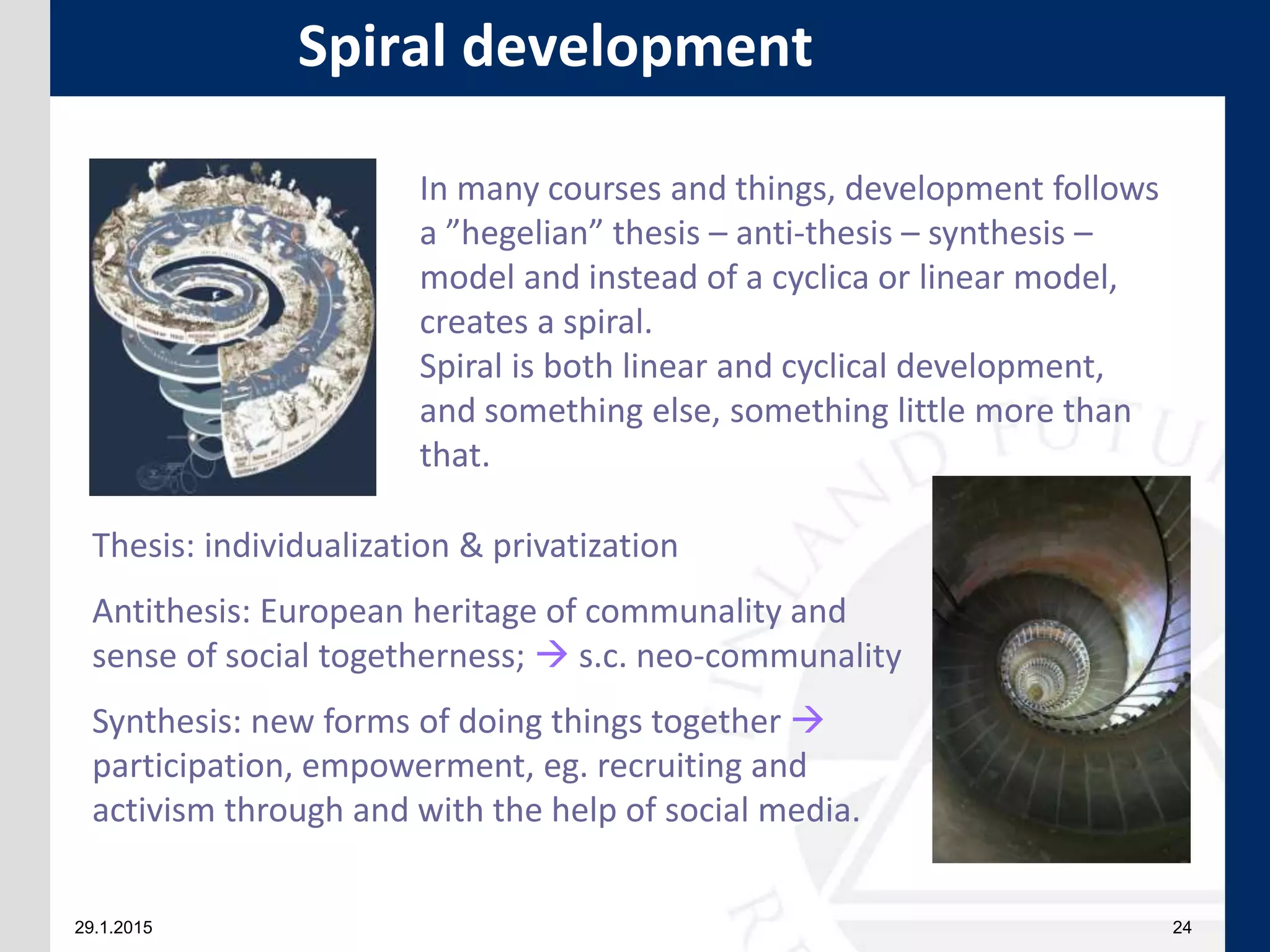 29.1.2015 24
Spiral development
In many courses and things, development follows
a ”hegelian” thesis – anti-thesis – synthesis –
model and instead of a cyclica or linear model,
creates a spiral.
Spiral is both linear and cyclical development,
and something else, something little more than
that.
Thesis: individualization & privatization
Antithesis: European heritage of communality and
sense of social togetherness;  s.c. neo-communality
Synthesis: new forms of doing things together 
participation, empowerment, eg. recruiting and
activism through and with the help of social media.
 