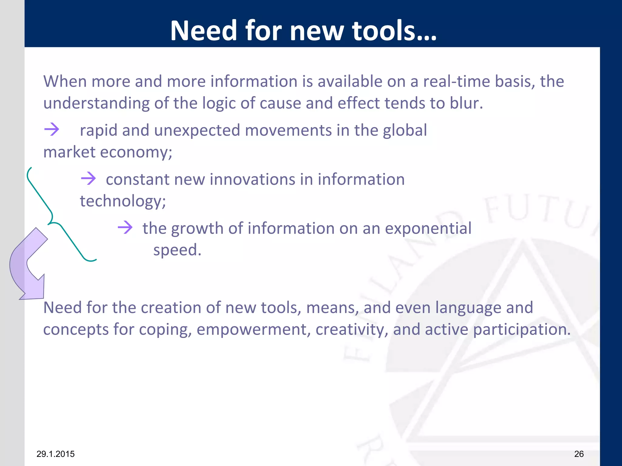 29.1.2015 26
When more and more information is available on a real-time basis, the
understanding of the logic of cause and effect tends to blur.
 rapid and unexpected movements in the global
market economy;
 constant new innovations in information
technology;
 the growth of information on an exponential
speed.
Need for the creation of new tools, means, and even language and
concepts for coping, empowerment, creativity, and active participation.
Need for new tools…
 