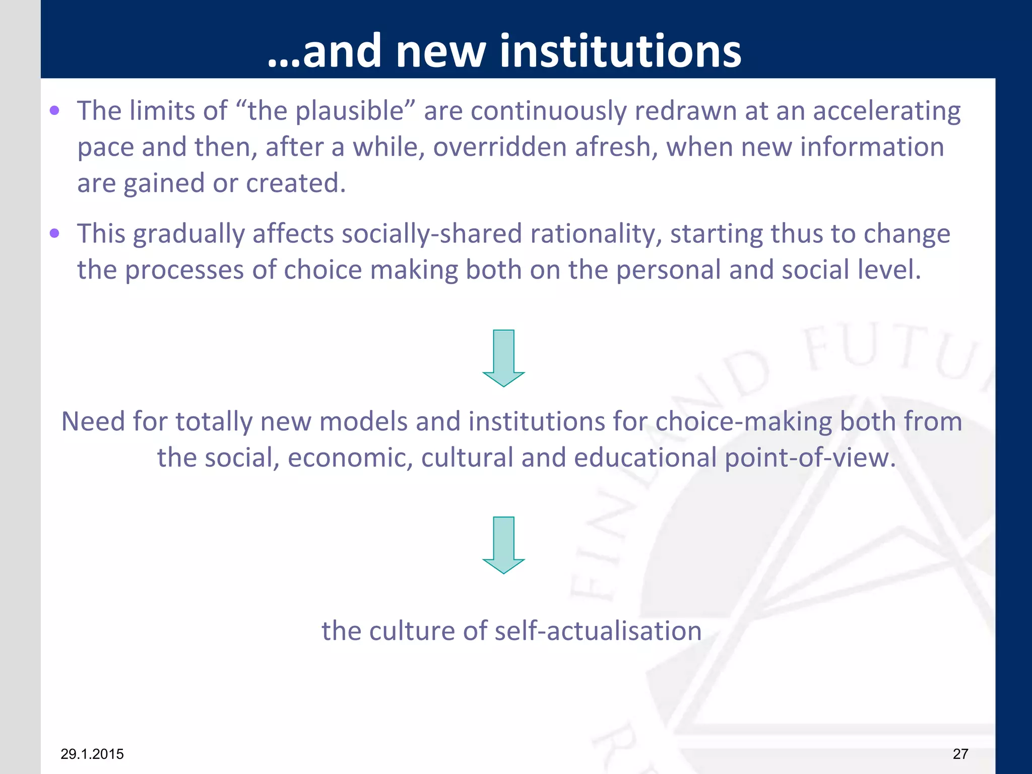 29.1.2015 27
• The limits of “the plausible” are continuously redrawn at an accelerating
pace and then, after a while, overridden afresh, when new information
are gained or created.
• This gradually affects socially-shared rationality, starting thus to change
the processes of choice making both on the personal and social level.
Need for totally new models and institutions for choice-making both from
the social, economic, cultural and educational point-of-view.
the culture of self-actualisation
…and new institutions
 