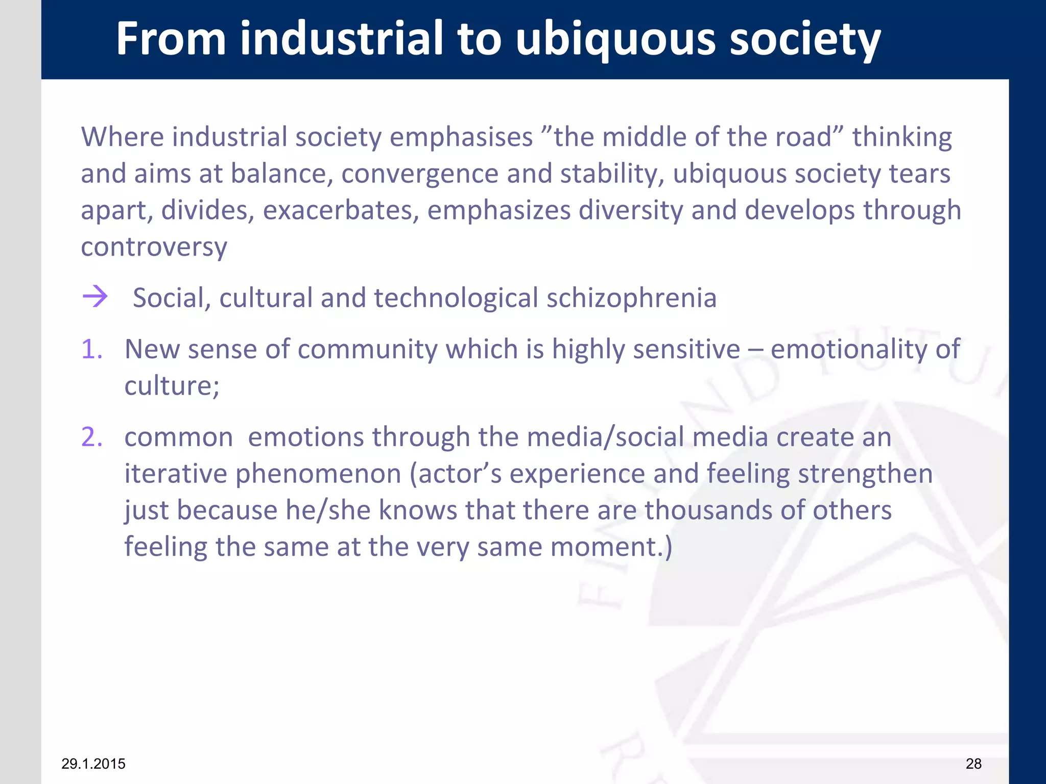 29.1.2015 28
Where industrial society emphasises ”the middle of the road” thinking
and aims at balance, convergence and stability, ubiquous society tears
apart, divides, exacerbates, emphasizes diversity and develops through
controversy
 Social, cultural and technological schizophrenia
1. New sense of community which is highly sensitive – emotionality of
culture;
2. common emotions through the media/social media create an
iterative phenomenon (actor’s experience and feeling strengthen
just because he/she knows that there are thousands of others
feeling the same at the very same moment.)
From industrial to ubiquous society
 