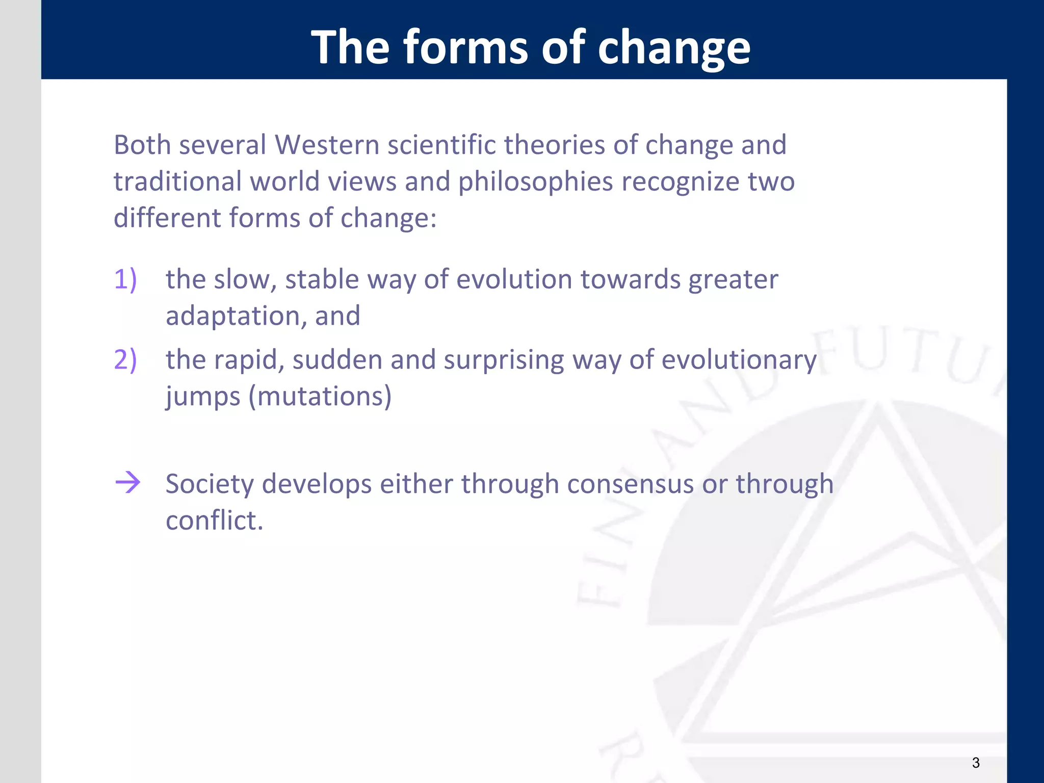 3
Both several Western scientific theories of change and
traditional world views and philosophies recognize two
different forms of change:
1) the slow, stable way of evolution towards greater
adaptation, and
2) the rapid, sudden and surprising way of evolutionary
jumps (mutations)
 Society develops either through consensus or through
conflict.
The forms of change
 