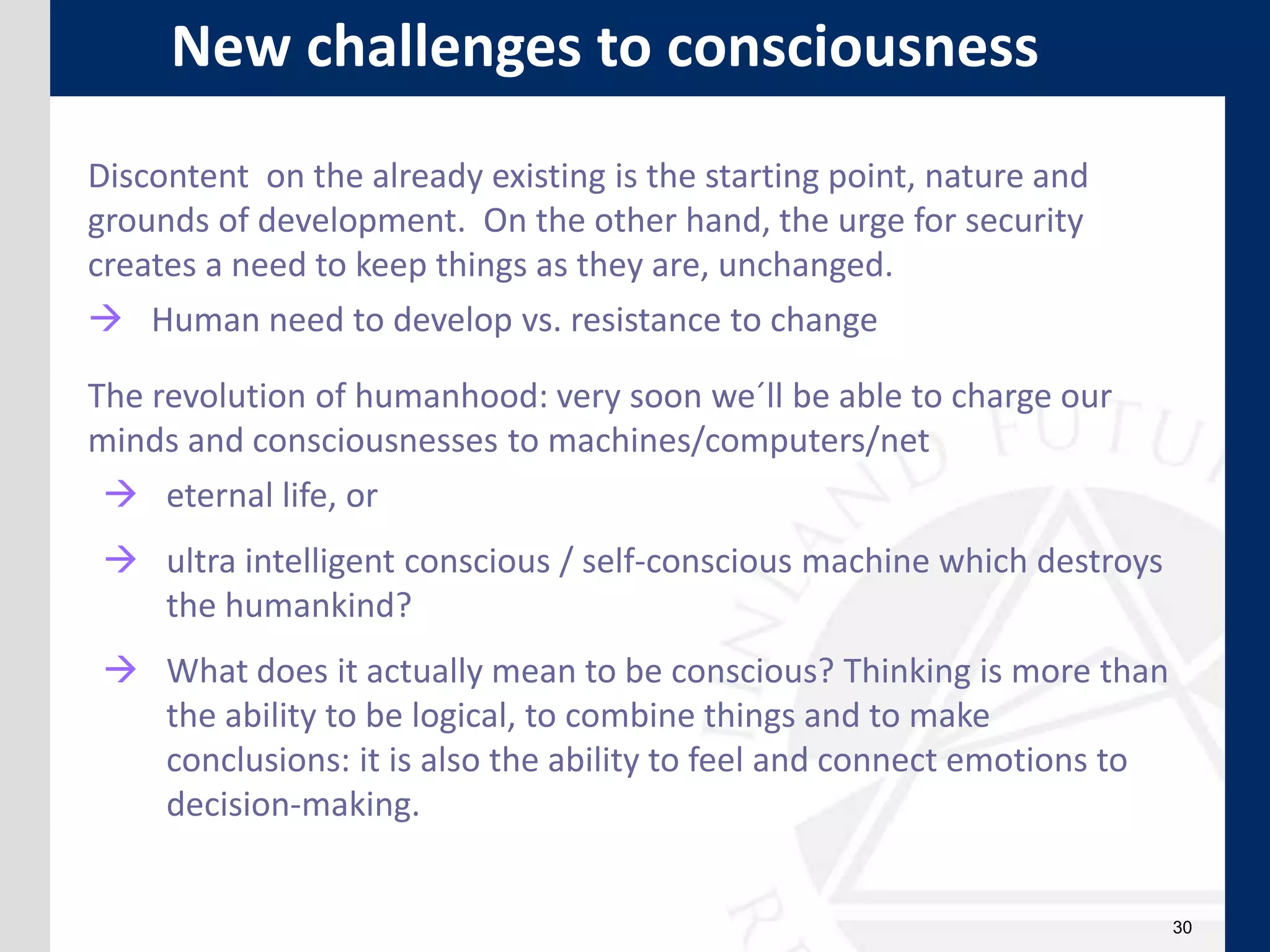 30
Discontent on the already existing is the starting point, nature and
grounds of development. On the other hand, the urge for security
creates a need to keep things as they are, unchanged.
 Human need to develop vs. resistance to change
The revolution of humanhood: very soon we´ll be able to charge our
minds and consciousnesses to machines/computers/net
 eternal life, or
 ultra intelligent conscious / self-conscious machine which destroys
the humankind?
 What does it actually mean to be conscious? Thinking is more than
the ability to be logical, to combine things and to make
conclusions: it is also the ability to feel and connect emotions to
decision-making.
New challenges to consciousness
 