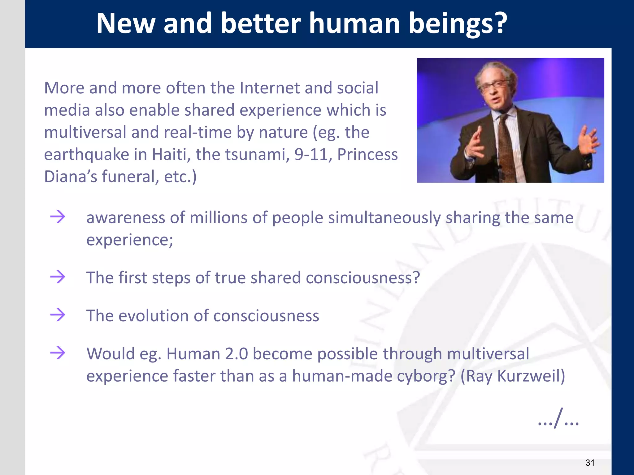 31
More and more often the Internet and social
media also enable shared experience which is
multiversal and real-time by nature (eg. the
earthquake in Haiti, the tsunami, 9-11, Princess
Diana’s funeral, etc.)
 awareness of millions of people simultaneously sharing the same
experience;
 The first steps of true shared consciousness?
 The evolution of consciousness
 Would eg. Human 2.0 become possible through multiversal
experience faster than as a human-made cyborg? (Ray Kurzweil)
…/…
New and better human beings?
 
