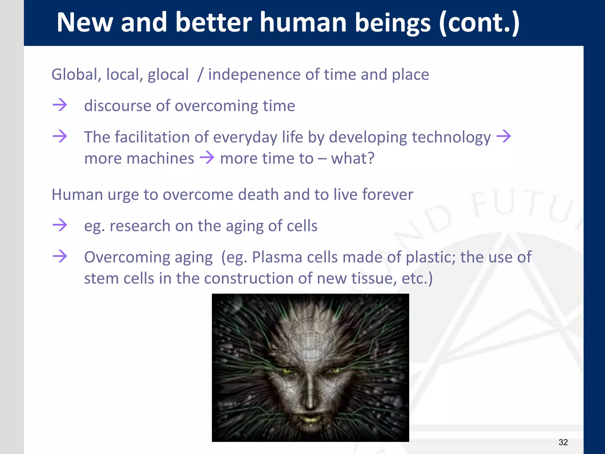 32
Global, local, glocal / indepenence of time and place
 discourse of overcoming time
 The facilitation of everyday life by developing technology 
more machines  more time to – what?
Human urge to overcome death and to live forever
 eg. research on the aging of cells
 Overcoming aging (eg. Plasma cells made of plastic; the use of
stem cells in the construction of new tissue, etc.)
New and better human beings (cont.)
 