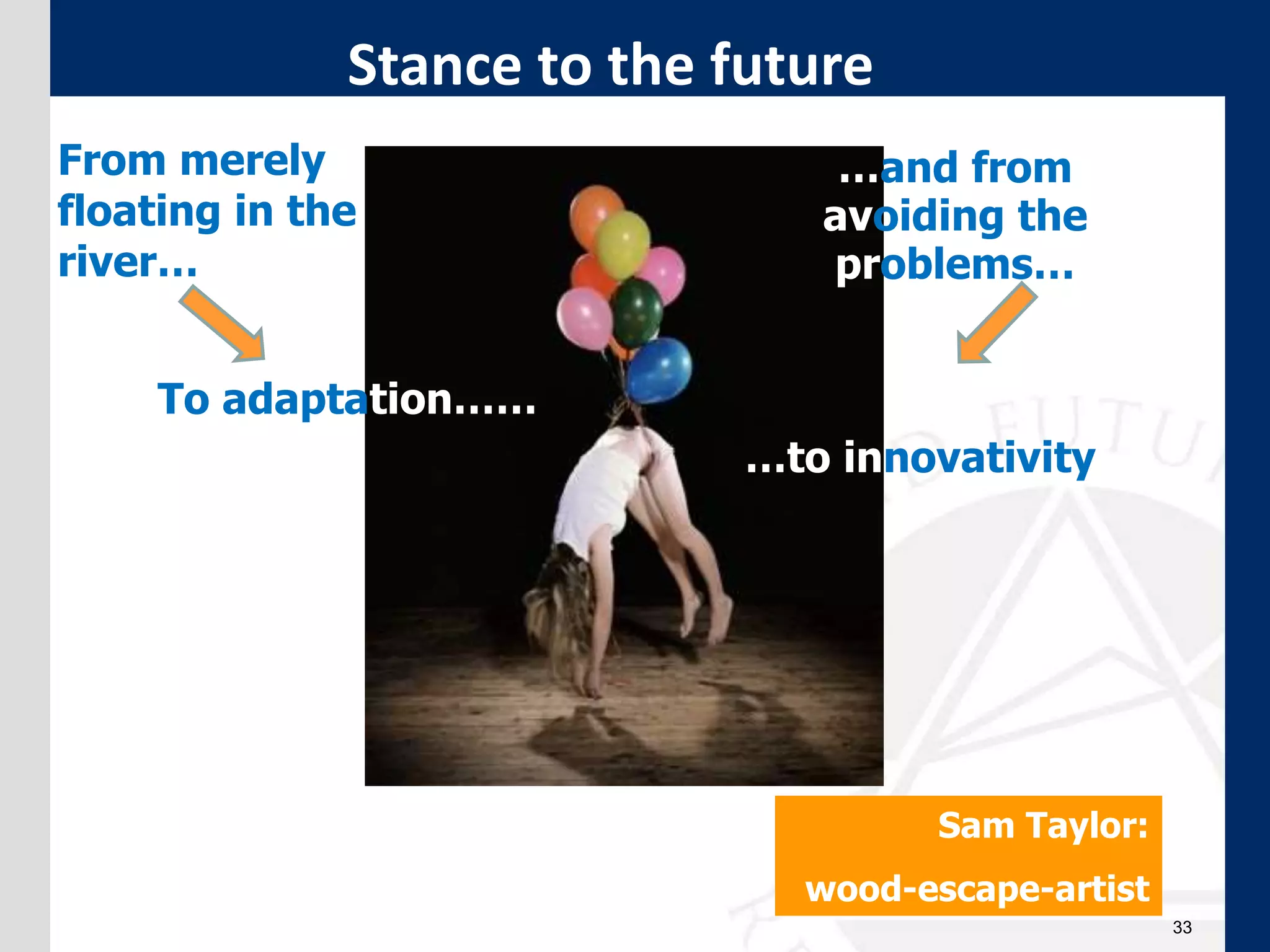 33
Stance to the future
From merely
floating in the
river…
To adaptation……
…and from
avoiding the
problems…
…to innovativity
Sam Taylor:
wood-escape-artist
 