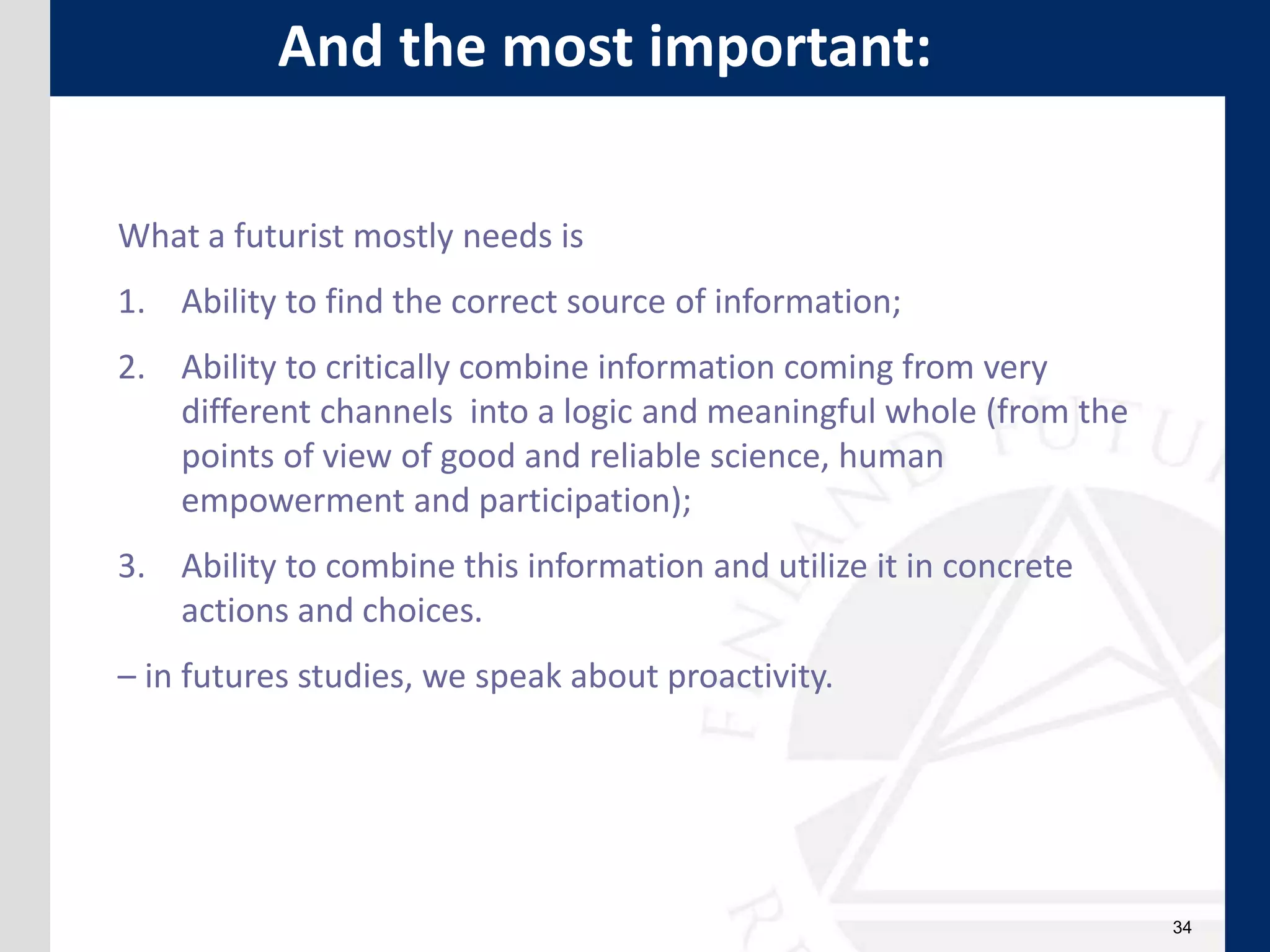 34
What a futurist mostly needs is
1. Ability to find the correct source of information;
2. Ability to critically combine information coming from very
different channels into a logic and meaningful whole (from the
points of view of good and reliable science, human
empowerment and participation);
3. Ability to combine this information and utilize it in concrete
actions and choices.
– in futures studies, we speak about proactivity.
And the most important:
 