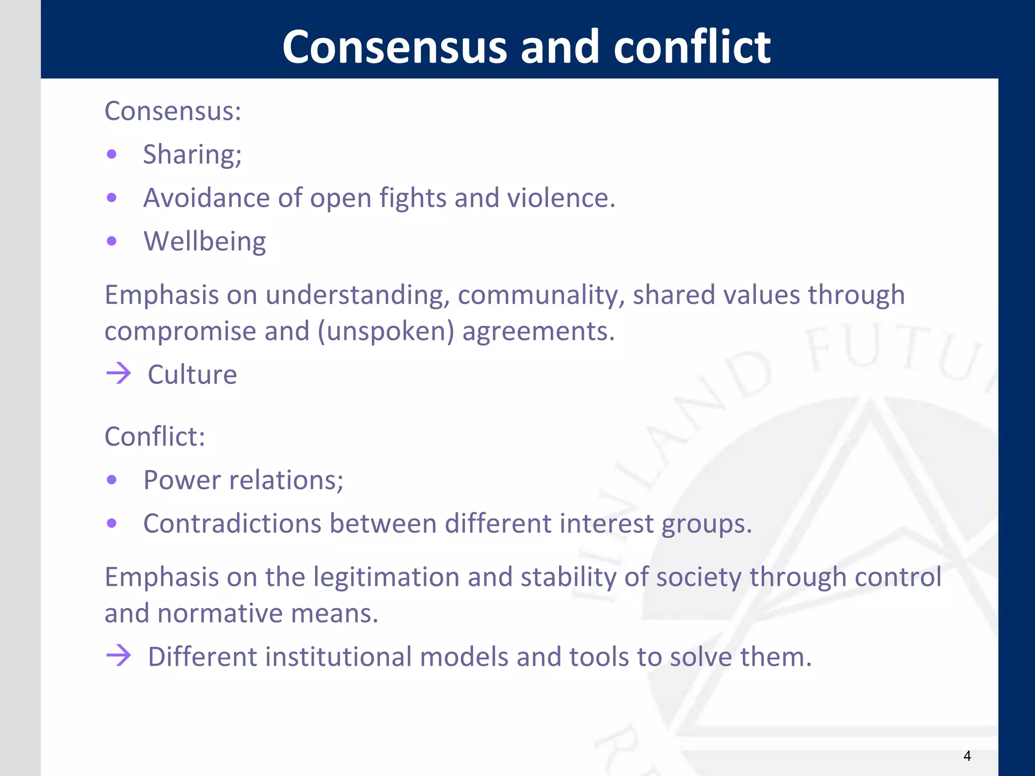 Consensus:
• Sharing;
• Avoidance of open fights and violence.
• Wellbeing
Emphasis on understanding, communality, shared values through
compromise and (unspoken) agreements.
 Culture
Conflict:
• Power relations;
• Contradictions between different interest groups.
Emphasis on the legitimation and stability of society through control
and normative means.
 Different institutional models and tools to solve them.
4
Consensus and conflict
 