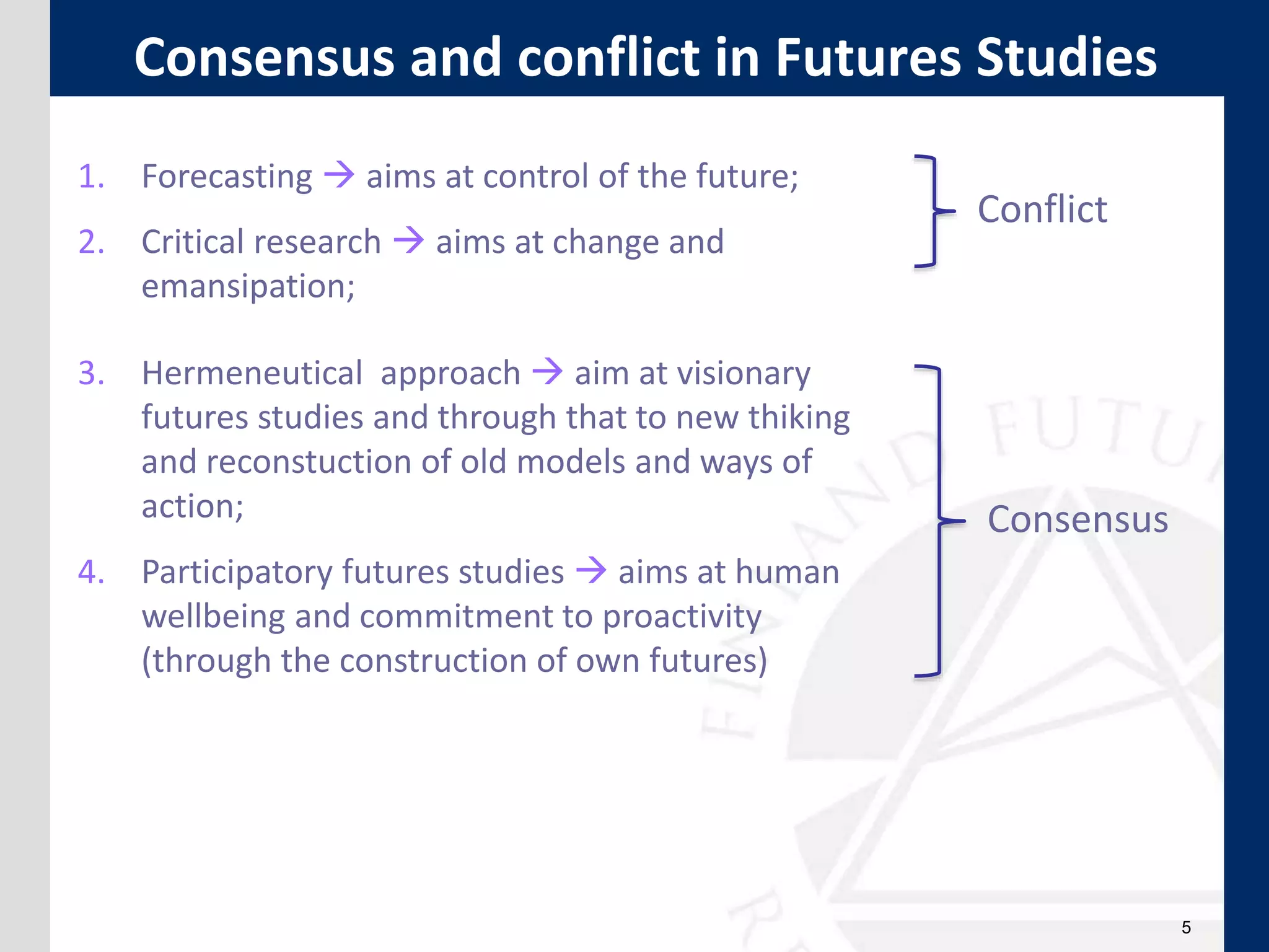 5
Consensus and conflict in Futures Studies
1. Forecasting  aims at control of the future;
2. Critical research  aims at change and
emansipation;
3. Hermeneutical approach  aim at visionary
futures studies and through that to new thiking
and reconstuction of old models and ways of
action;
4. Participatory futures studies  aims at human
wellbeing and commitment to proactivity
(through the construction of own futures)
Conflict
Consensus
 