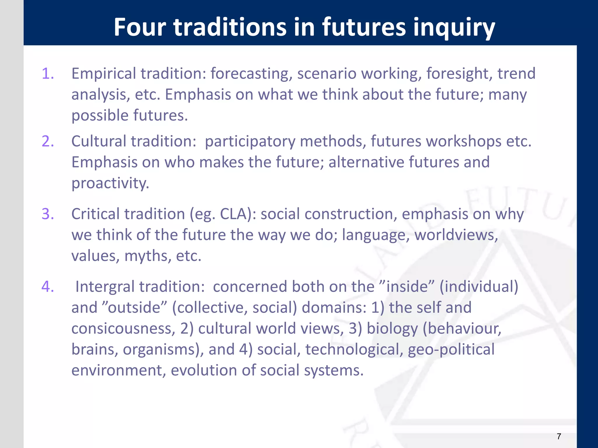 7
1. Empirical tradition: forecasting, scenario working, foresight, trend
analysis, etc. Emphasis on what we think about the future; many
possible futures.
2. Cultural tradition: participatory methods, futures workshops etc.
Emphasis on who makes the future; alternative futures and
proactivity.
3. Critical tradition (eg. CLA): social construction, emphasis on why
we think of the future the way we do; language, worldviews,
values, myths, etc.
4. Intergral tradition: concerned both on the ”inside” (individual)
and ”outside” (collective, social) domains: 1) the self and
consicousness, 2) cultural world views, 3) biology (behaviour,
brains, organisms), and 4) social, technological, geo-political
environment, evolution of social systems.
Four traditions in futures inquiry
 