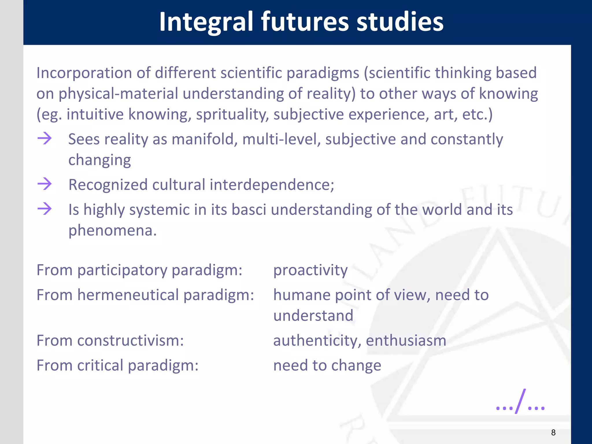 8
Integral futures studies
Incorporation of different scientific paradigms (scientific thinking based
on physical-material understanding of reality) to other ways of knowing
(eg. intuitive knowing, sprituality, subjective experience, art, etc.)
 Sees reality as manifold, multi-level, subjective and constantly
changing
 Recognized cultural interdependence;
 Is highly systemic in its basci understanding of the world and its
phenomena.
From participatory paradigm: proactivity
From hermeneutical paradigm: humane point of view, need to
understand
From constructivism: authenticity, enthusiasm
From critical paradigm: need to change
…/…
 