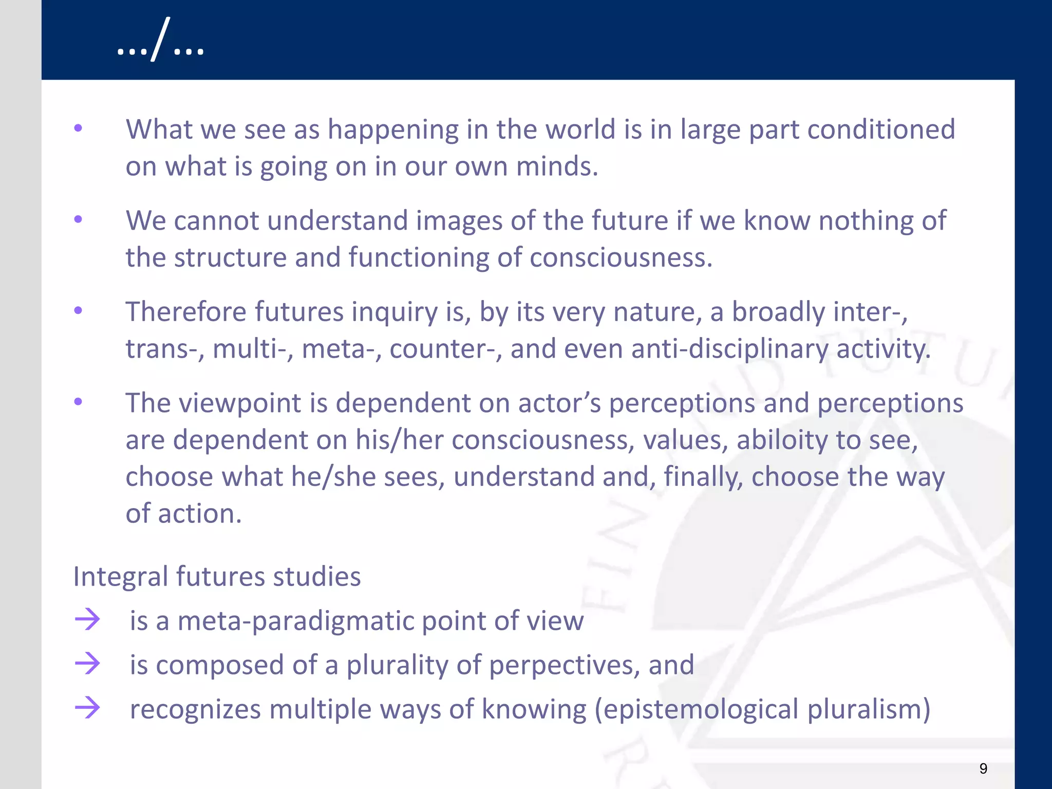 9
• What we see as happening in the world is in large part conditioned
on what is going on in our own minds.
• We cannot understand images of the future if we know nothing of
the structure and functioning of consciousness.
• Therefore futures inquiry is, by its very nature, a broadly inter-,
trans-, multi-, meta-, counter-, and even anti-disciplinary activity.
• The viewpoint is dependent on actor’s perceptions and perceptions
are dependent on his/her consciousness, values, abiloity to see,
choose what he/she sees, understand and, finally, choose the way
of action.
Integral futures studies
 is a meta-paradigmatic point of view
 is composed of a plurality of perpectives, and
 recognizes multiple ways of knowing (epistemological pluralism)
…/…
 