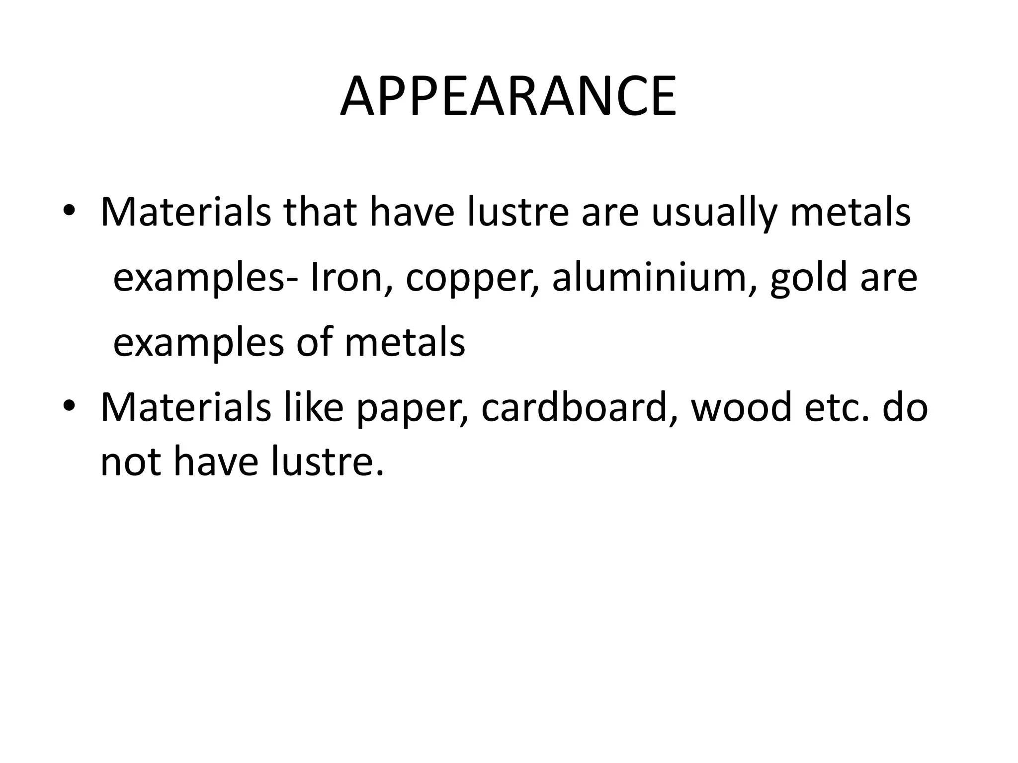APPEARANCE
• Materials that have lustre are usually metals
examples- Iron, copper, aluminium, gold are
examples of metals
• Materials like paper, cardboard, wood etc. do
not have lustre.