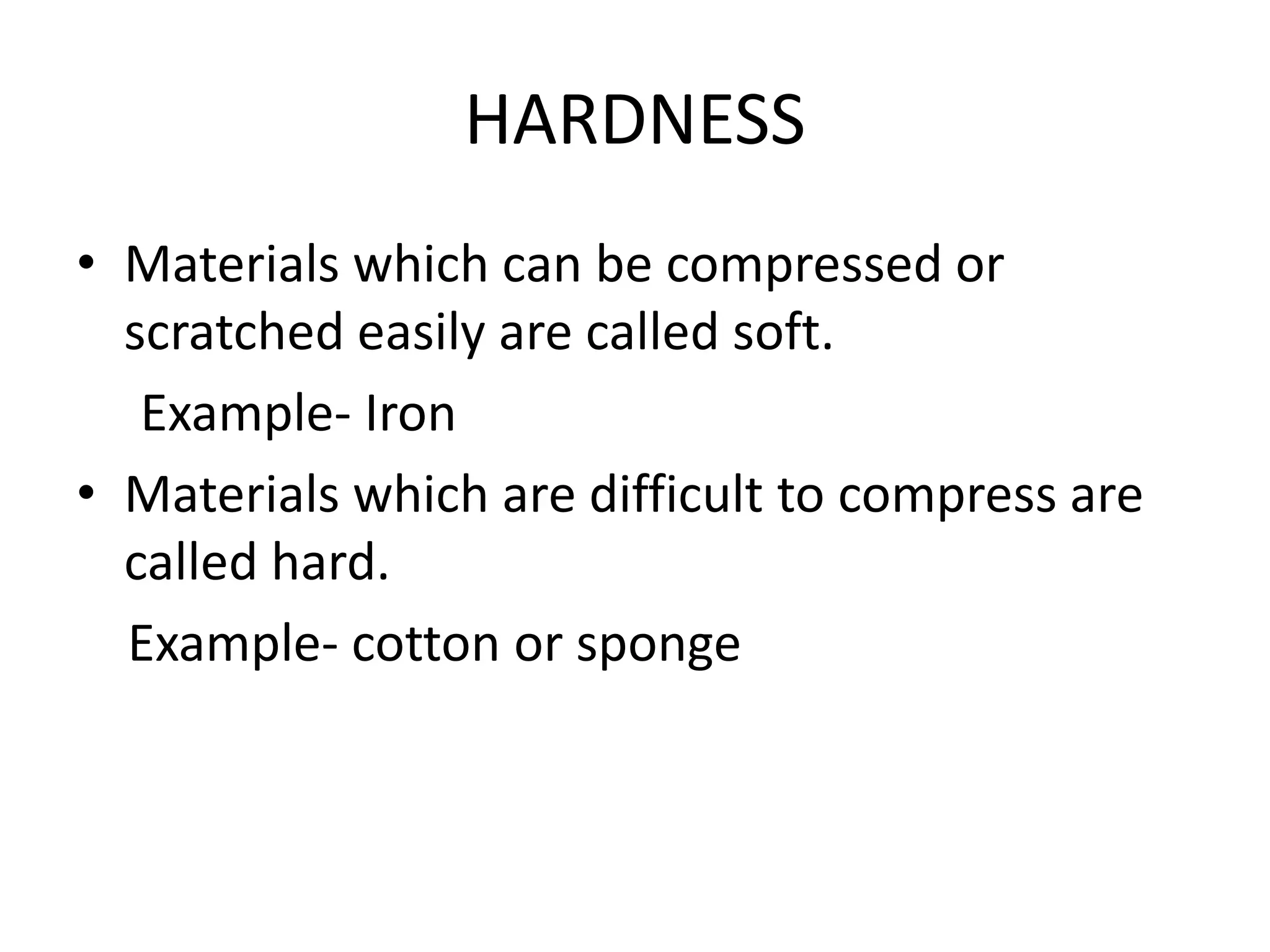 HARDNESS
• Materials which can be compressed or
scratched easily are called soft.
Example- Iron
• Materials which are difficult to compress are
called hard.
Example- cotton or sponge