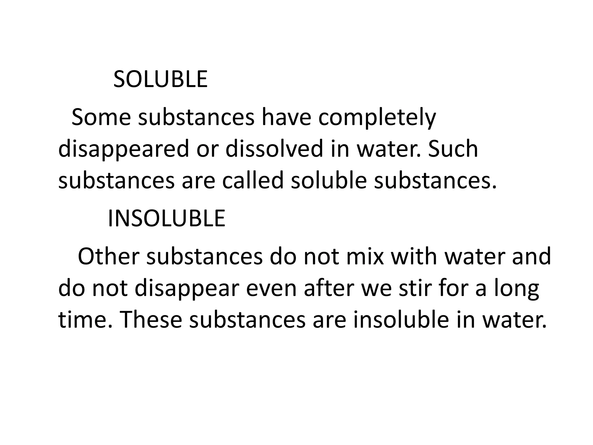 SOLUBLE
Some substances have completely
disappeared or dissolved in water. Such
substances are called soluble substances.
INSOLUBLE
Other substances do not mix with water and
do not disappear even after we stir for a long
time. These substances are insoluble in water.