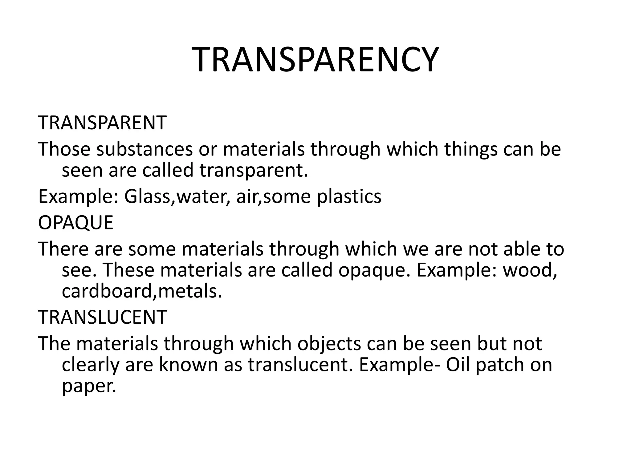 TRANSPARENCY
TRANSPARENT
Those substances or materials through which things can be
seen are called transparent.
Example: Glass,water, air,some plastics
OPAQUE
There are some materials through which we are not able to
see. These materials are called opaque. Example: wood,
cardboard,metals.
TRANSLUCENT
The materials through which objects can be seen but not
clearly are known as translucent. Example- Oil patch on
paper.
