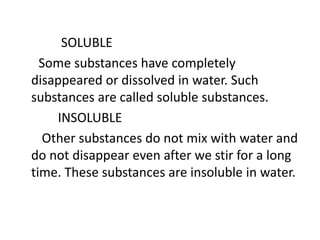 SOLUBLE
Some substances have completely
disappeared or dissolved in water. Such
substances are called soluble substances.
INSOLUBLE
Other substances do not mix with water and
do not disappear even after we stir for a long
time. These substances are insoluble in water.
 