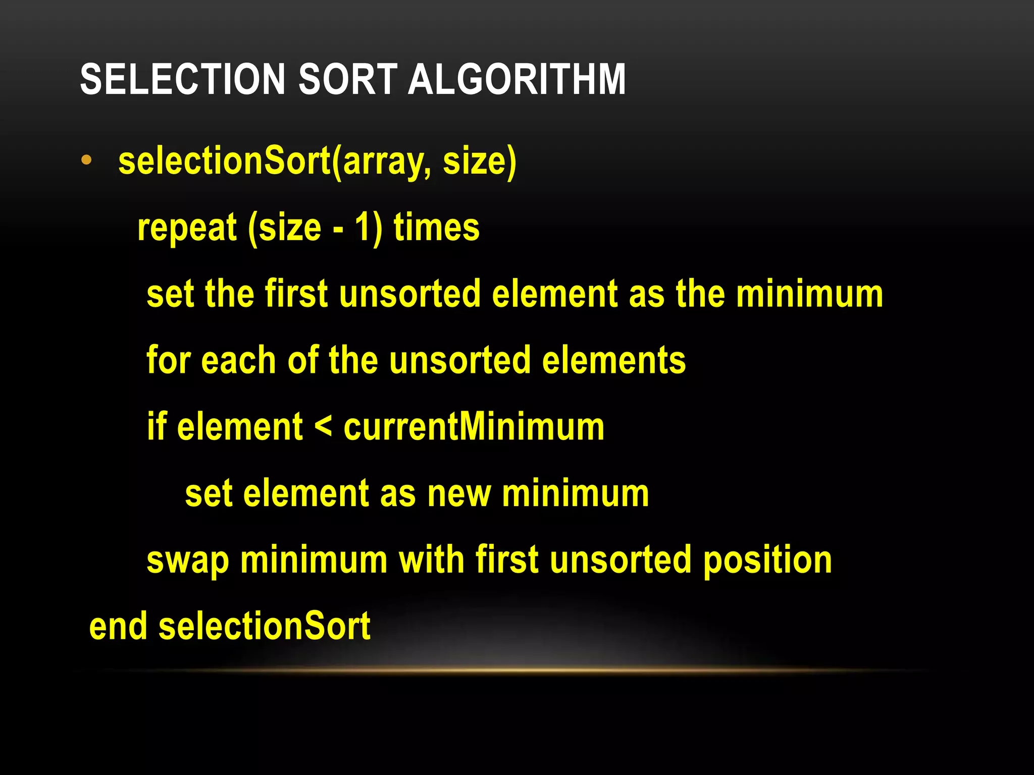 SELECTION SORT ALGORITHM
• selectionSort(array, size)
repeat (size - 1) times
set the first unsorted element as the minimum
for each of the unsorted elements
if element < currentMinimum
set element as new minimum
swap minimum with first unsorted position
end selectionSort
 