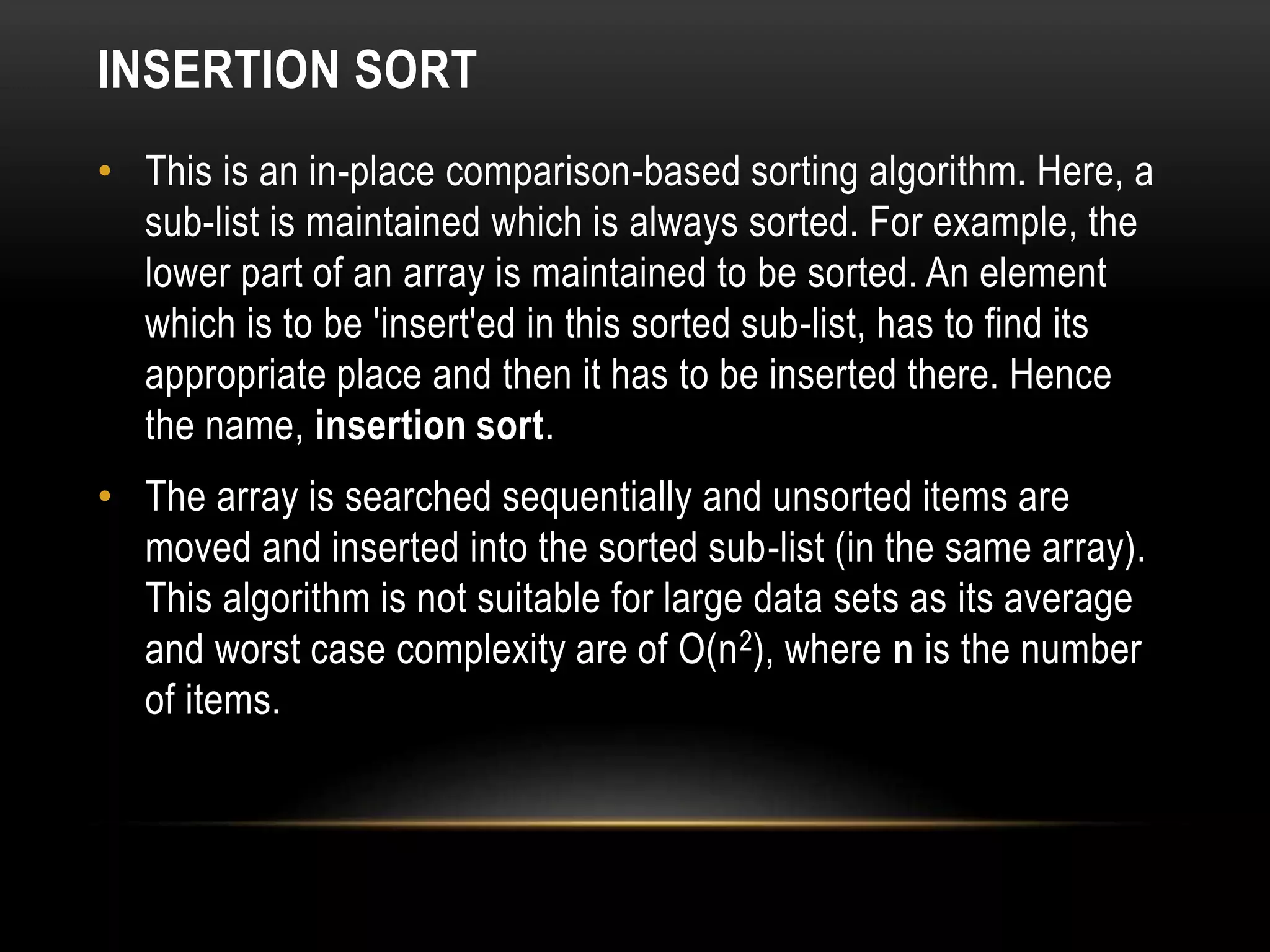 INSERTION SORT
• This is an in-place comparison-based sorting algorithm. Here, a
sub-list is maintained which is always sorted. For example, the
lower part of an array is maintained to be sorted. An element
which is to be 'insert'ed in this sorted sub-list, has to find its
appropriate place and then it has to be inserted there. Hence
the name, insertion sort.
• The array is searched sequentially and unsorted items are
moved and inserted into the sorted sub-list (in the same array).
This algorithm is not suitable for large data sets as its average
and worst case complexity are of Ο(n2), where n is the number
of items.
 